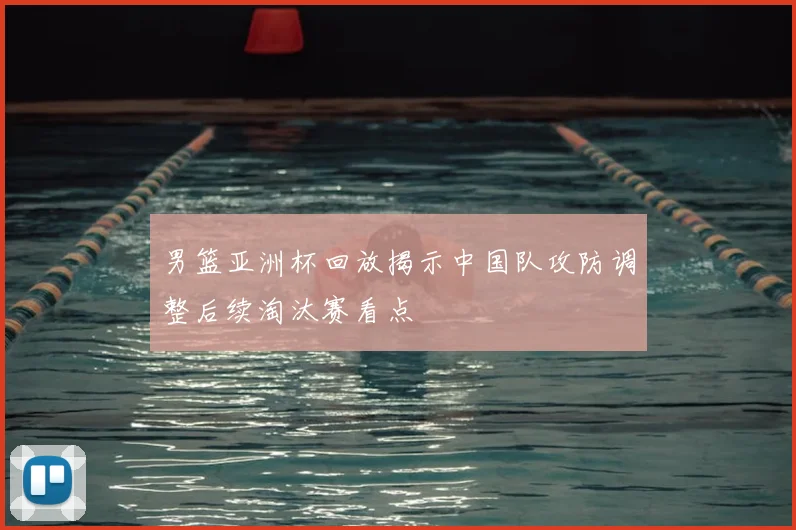 男篮亚洲杯回放揭示中国队攻防调整后续淘汰赛看点