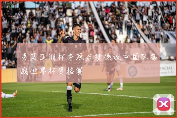 男篮亚洲杯夺冠后续热议中国队备战世界杯资格赛