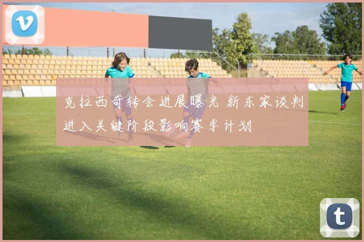 克拉西奇转会进展曝光 新东家谈判进入关键阶段影响赛季计划