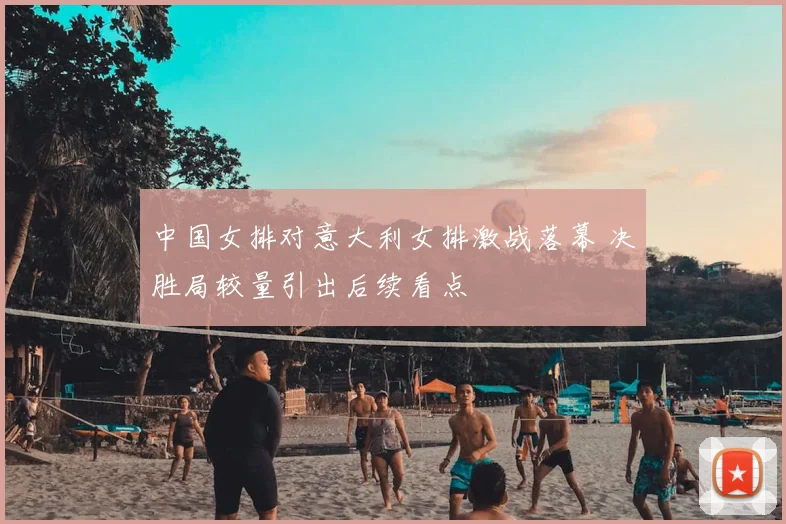 中国女排对意大利女排激战落幕 决胜局较量引出后续看点