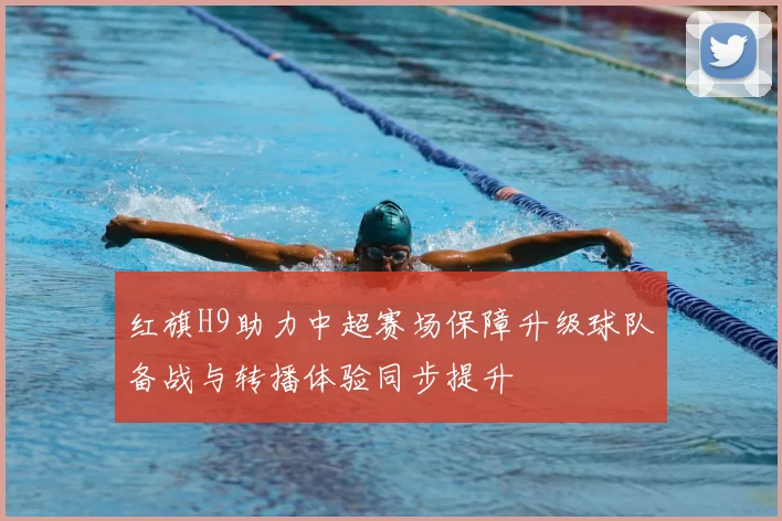 红旗H9助力中超赛场保障升级球队备战与转播体验同步提升