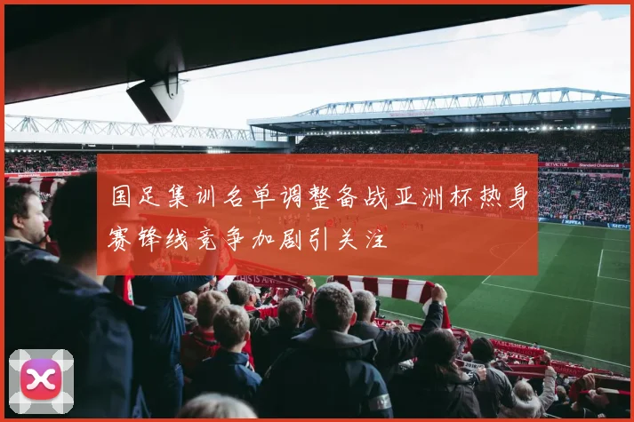 国足集训名单调整备战亚洲杯热身赛锋线竞争加剧引关注