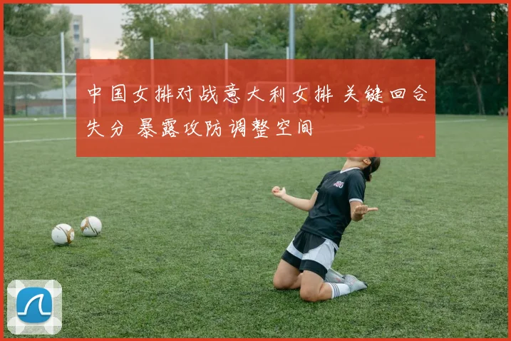 中国女排对战意大利女排 关键回合失分 暴露攻防调整空间