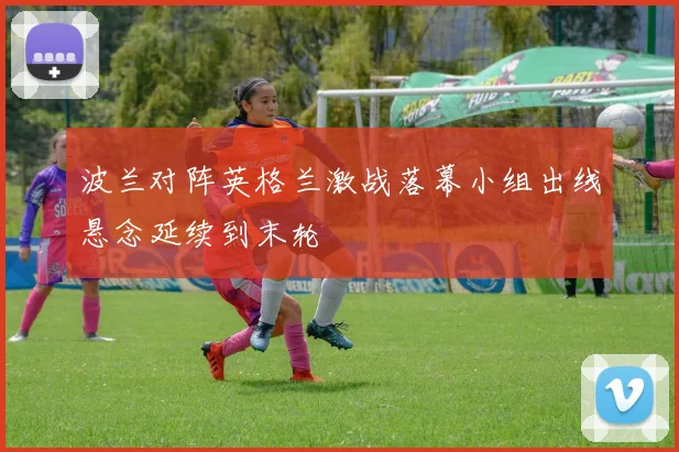 波兰对阵英格兰激战落幕小组出线悬念延续到末轮