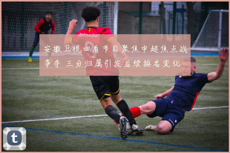 安徽卫视回看节目聚焦中超焦点战争夺 三分归属引发后续排名变化