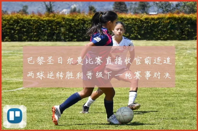 巴黎圣日尔曼比赛直播收官前连追两球逆转胜利晋级下一轮赛事对决