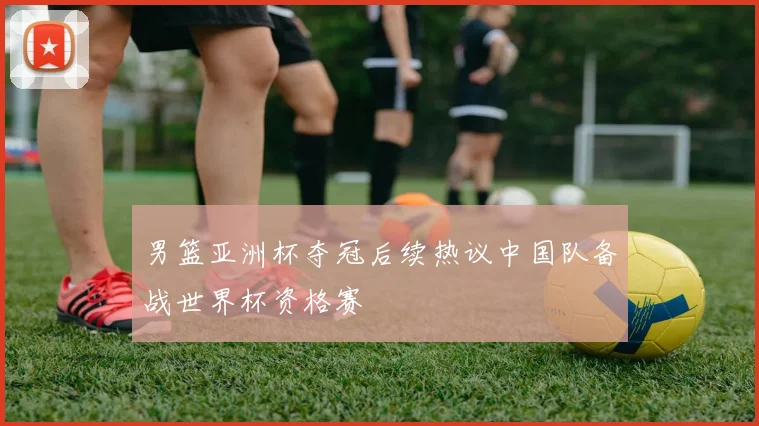 男篮亚洲杯夺冠后续热议中国队备战世界杯资格赛