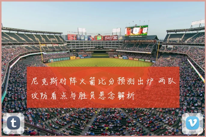 尼克斯对阵火箭比分预测出炉 两队攻防看点与胜负悬念解析