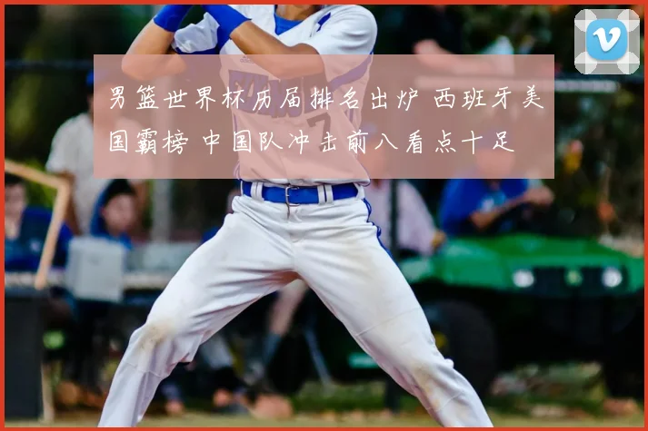 男篮世界杯历届排名出炉 西班牙美国霸榜 中国队冲击前八看点十足