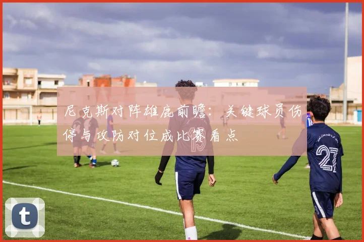 尼克斯对阵雄鹿前瞻：关键球员伤停与攻防对位成比赛看点