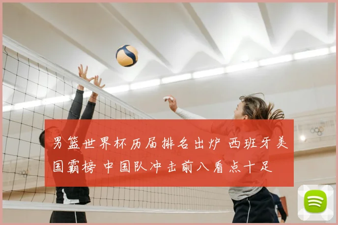 男篮世界杯历届排名出炉 西班牙美国霸榜 中国队冲击前八看点十足