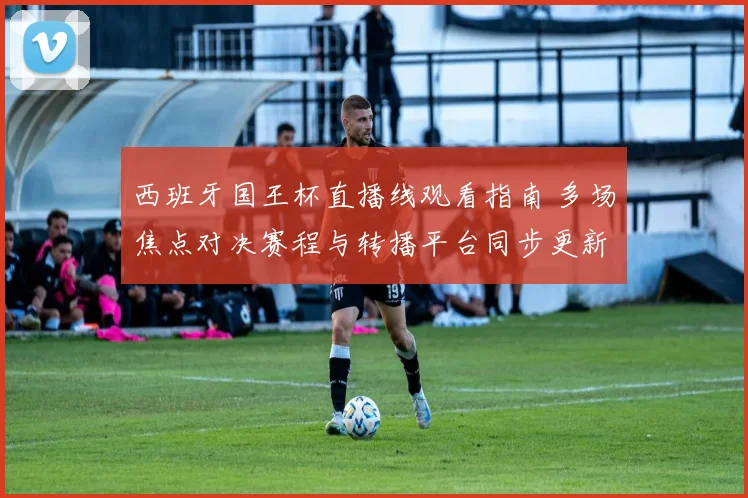 西班牙国王杯直播线观看指南 多场焦点对决赛程与转播平台同步更新
