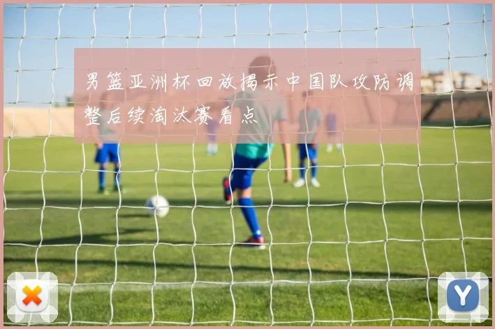 男篮亚洲杯回放揭示中国队攻防调整后续淘汰赛看点