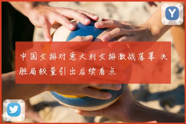 中国女排对意大利女排激战落幕 决胜局较量引出后续看点