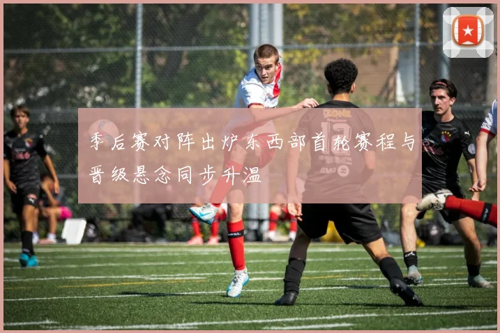 季后赛对阵出炉东西部首轮赛程与晋级悬念同步升温