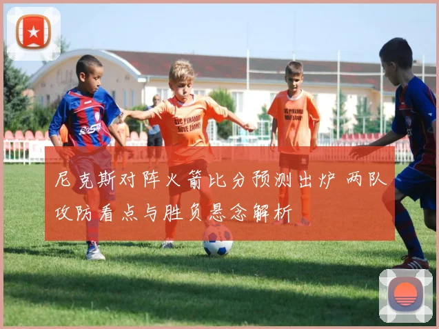 尼克斯对阵火箭比分预测出炉 两队攻防看点与胜负悬念解析