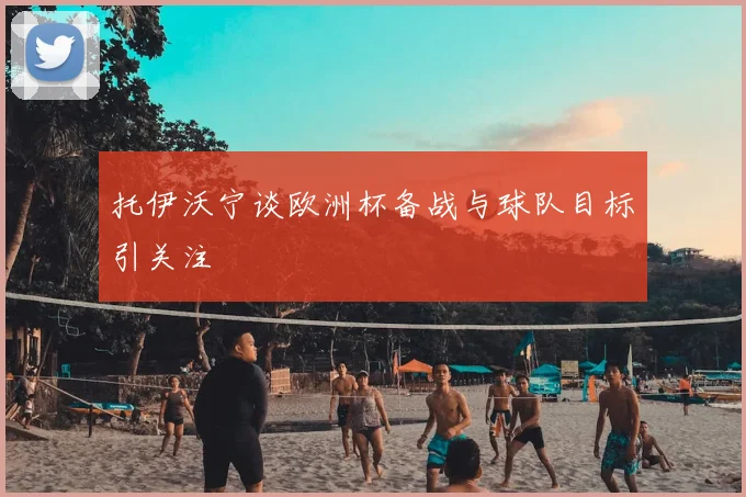 托伊沃宁谈欧洲杯备战与球队目标引关注