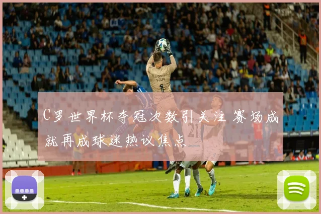 C罗世界杯夺冠次数引关注 赛场成就再成球迷热议焦点