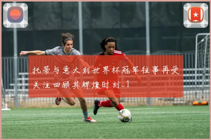 托蒂与意大利世界杯冠军往事再受关注回顾其辉煌时刻_1