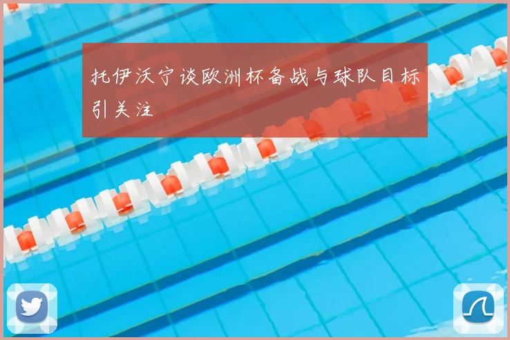托伊沃宁谈欧洲杯备战与球队目标引关注