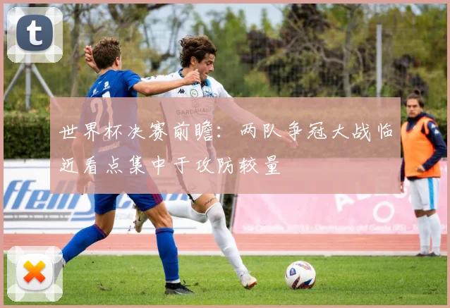 世界杯决赛前瞻：两队争冠大战临近看点集中于攻防较量